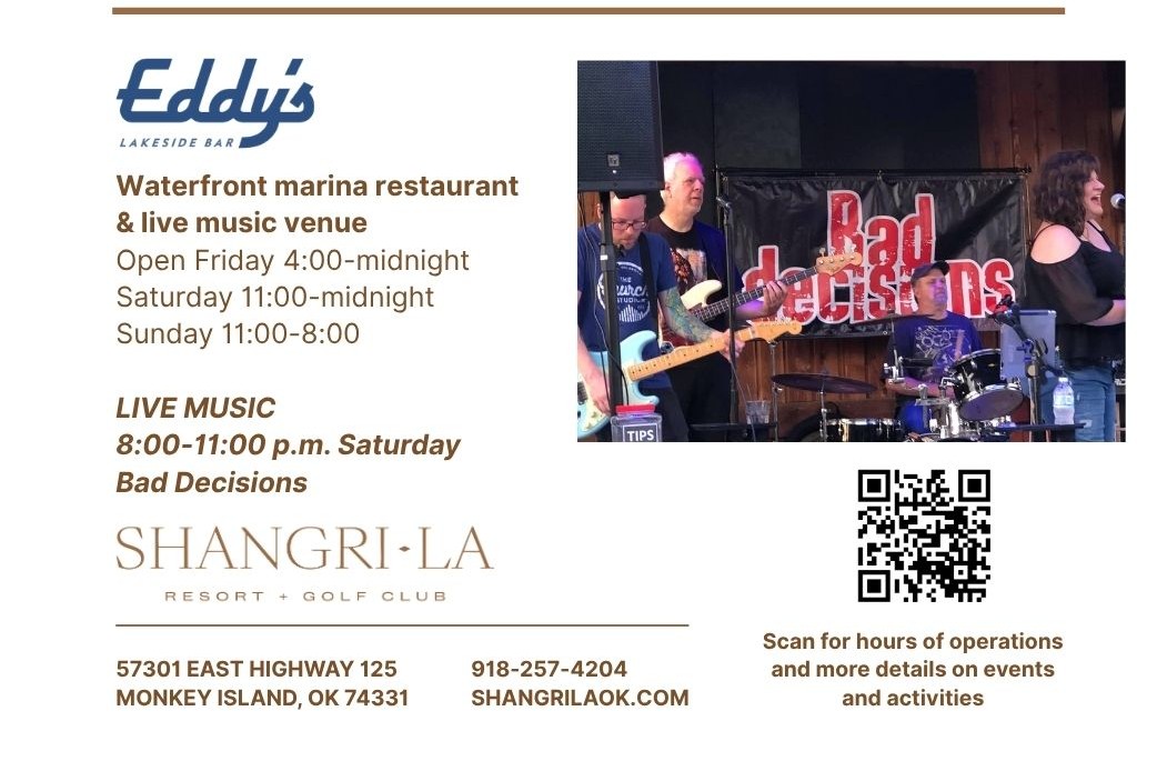 Eddy's Lakeside Bar at Shangri-La – Bad Decisions Live Music Saturday 8:00–11:00 p.m. Open Friday 4pm–midnight, Saturday–Sunday 11am–midnight. 57301 East Highway 125, Monkey Island, OK 74331.